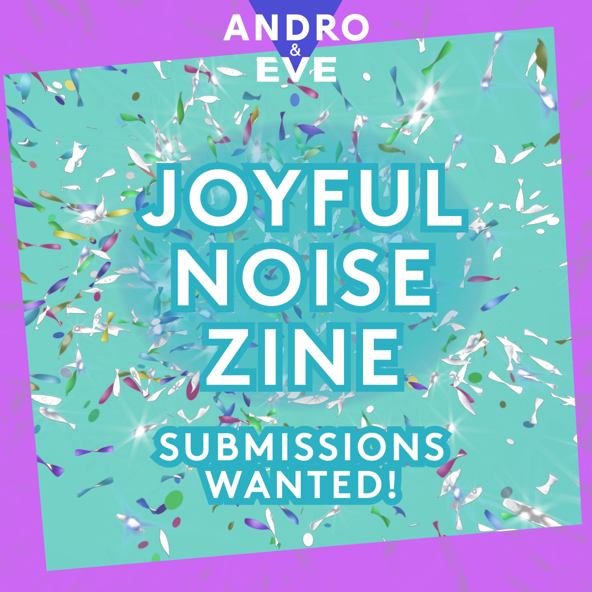 A turquoise square is covered in glitter that looks like it came from a canon. The words Joyful Noise Zine are in the centre of the image with the words, Submissions wanted below. The image is framed by a wonky pink border with the Andro and Eve logo at the top in purple and white.