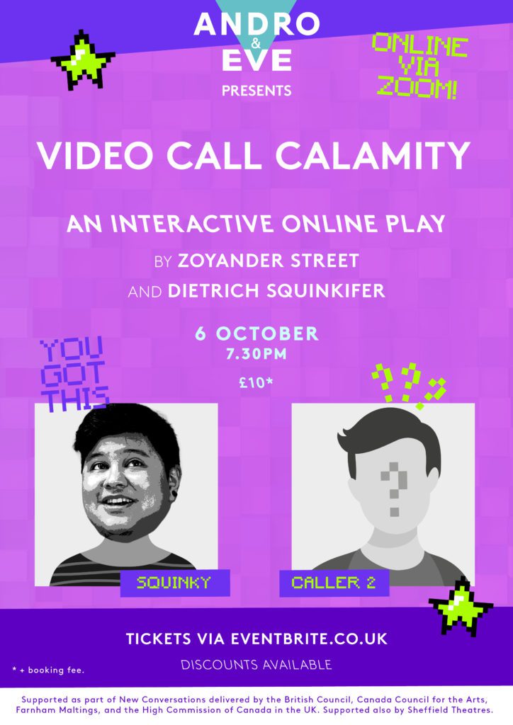 A pink poster with wonky purple borders has the logo of Andro and Eve with a turquoise triangle and white writing top and centre. The poster title is ‘Video Call Calamity’. Two ‘Video call’ style boxes form the main image. One with the name ‘Squinky’ has a digitally distorted black and white illustration of a person’s head and shoulders. They are looking upwards with a cheeky expression and have short dark hair. The other video box has the name ‘Caller Two’ and a blank face with a question mark in the middle. Additional question marks surround this face, and 8-bt style star graphics in lime green decorate the poster.