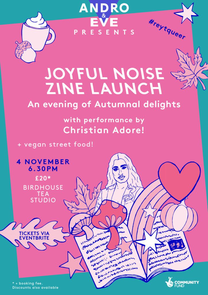 A pink poster with slanted turquoise borders has the words ‘Joyful Noise Zine Launch’ centre justified in white block capitals. Autumn themed illustrations surround the gaphic with a large illustration of a zine in the bottom right hand corner. The zine has autumn themed things bursting out of it including mushrooms and pumpkin, along with a rainbow, hearts, stars and a tiny Christian Adore. Christian is a smouldering dark haired drag king with amazing eyebrows. He wears a dinner jacket open to reveal a bare chest.